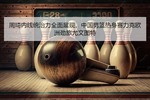 周琦内线统治力全面展现，中国男篮热身赛力克欧洲劲旅尤文图特